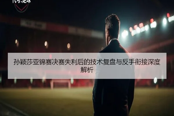 孙颖莎亚锦赛决赛失利后的技术复盘与反手衔接深度解析